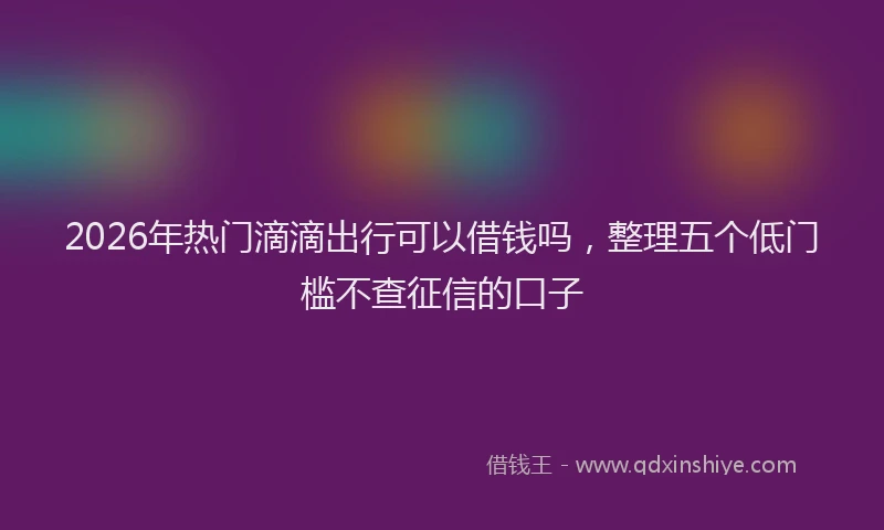 2026年热门滴滴出行可以借钱吗，整理五个低门槛不查征信的口子