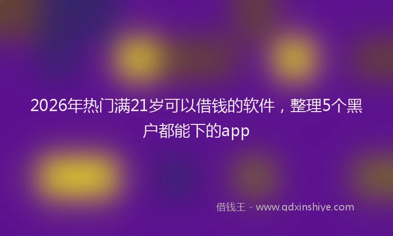 2026年热门满21岁可以借钱的软件，整理5个黑户都能下的app