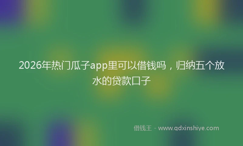 2026年热门瓜子app里可以借钱吗，归纳五个放水的贷款口子