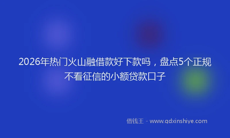 2026年热门火山融借款好下款吗，盘点5个正规不看征信的小额贷款口子