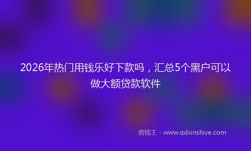 2026年热门用钱乐好下款吗，汇总5个黑户可以做大额贷款软件