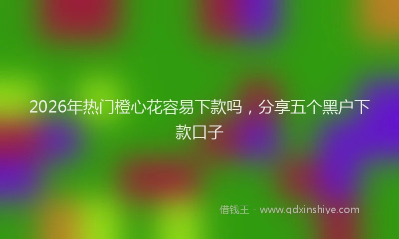 2026年热门橙心花容易下款吗,分享五个黑户下款口子