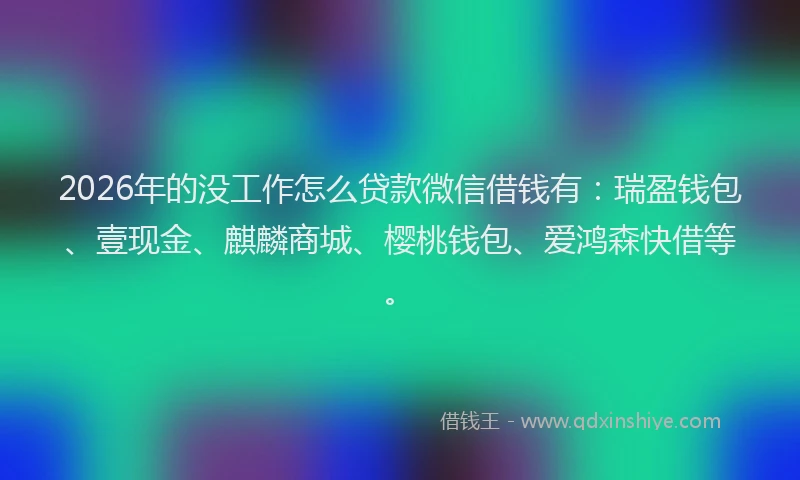 2026年的没工作怎么贷款微信借钱有：瑞盈钱包、壹现金、麒麟商城、樱桃钱包、爱鸿森快借等。