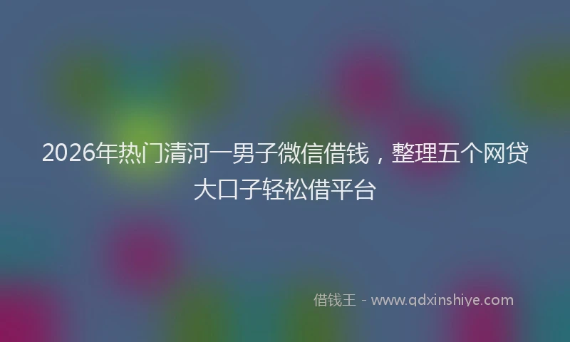 2026年热门清河一男子微信借钱，整理五个网贷大口子轻松借平台