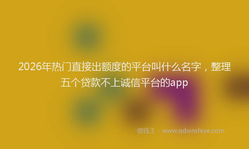2026年热门直接出额度的平台叫什么名字，整理五个贷款不上诚信平台的app