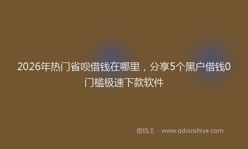 2026年热门省呗借钱在哪里，分享5个黑户借钱0门槛极速下款软件