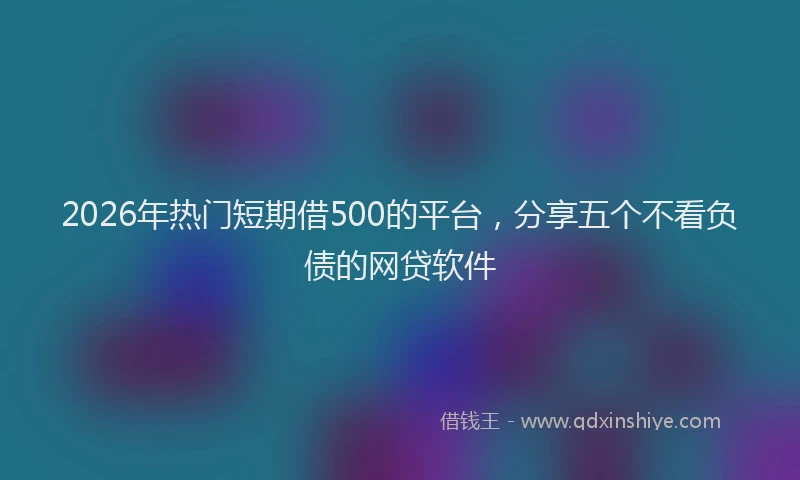 2026年热门短期借500的平台，分享五个不看负债的网贷软件