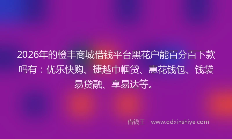 2026年的橙丰商城借钱平台黑花户能百分百下款吗有：优乐快购、捷越巾帼贷、惠花钱包、钱袋易贷融、享易达等。