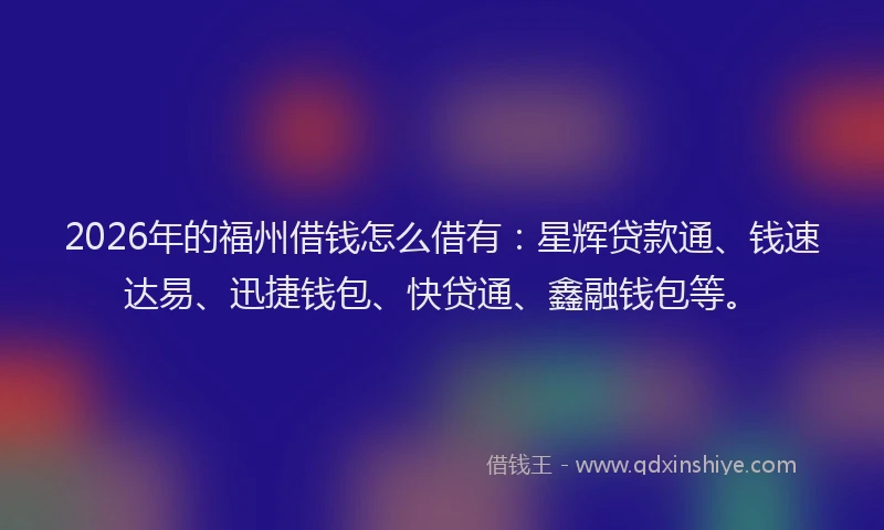 2026年的福州借钱怎么借有：星辉贷款通、钱速达易、迅捷钱包、快贷通、鑫融钱包等。