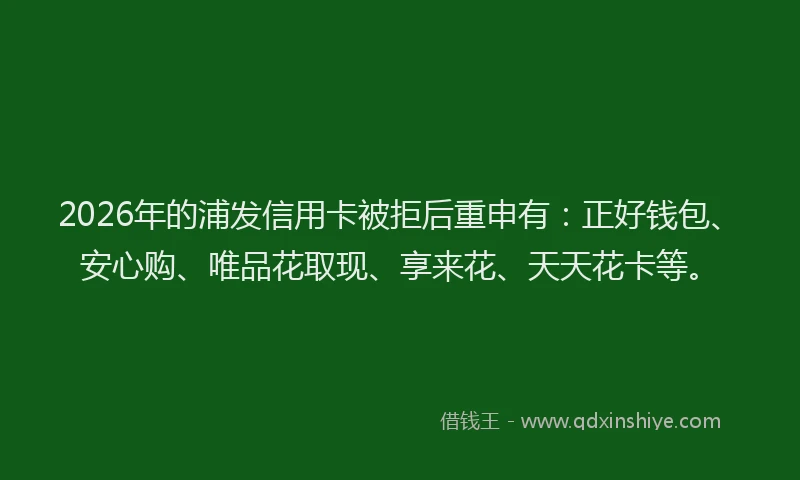2026年的浦发信用卡被拒后重申有：正好钱包、安心购、唯品花取现、享来花、天天花卡等。