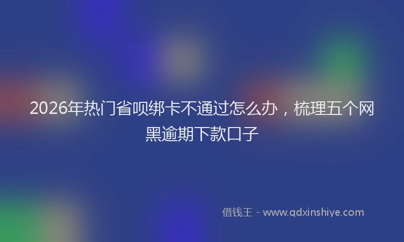 2026年热门省呗绑卡不通过怎么办，梳理五个网黑逾期下款口子