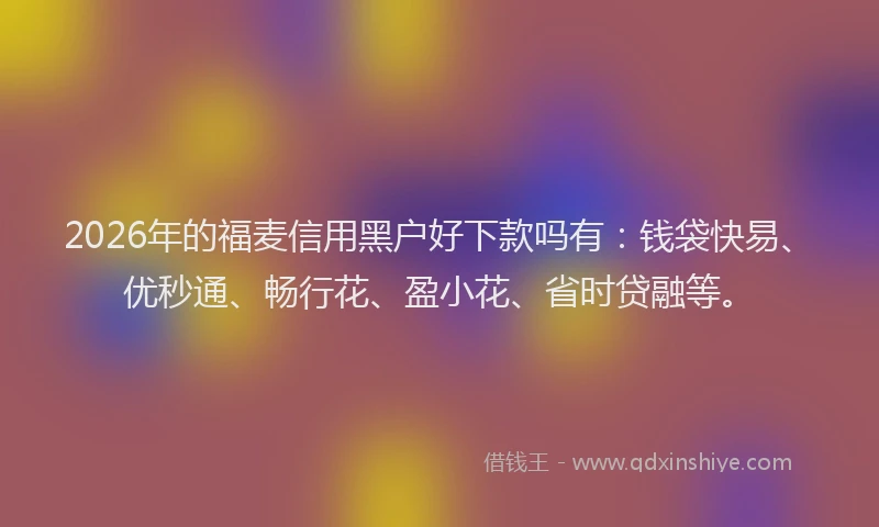 2026年的福麦信用黑户好下款吗有：钱袋快易、优秒通、畅行花、盈小花、省时贷融等。