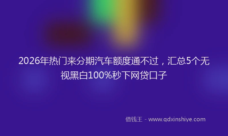 2026年热门来分期汽车额度通不过,汇总5个无视黑白100%秒下网贷口子