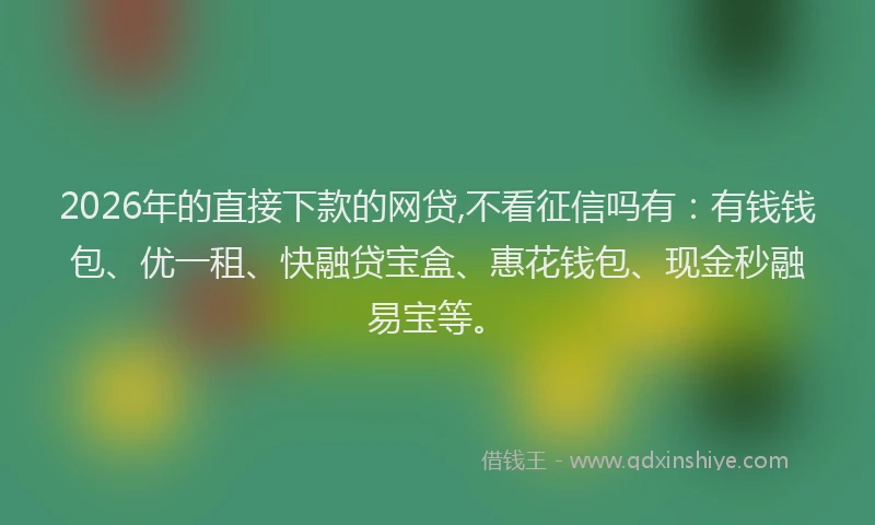 2026年的直接下款的网贷,不看征信吗有：有钱钱包、优一租、快融贷宝盒、惠花钱包、现金秒融易宝等。
