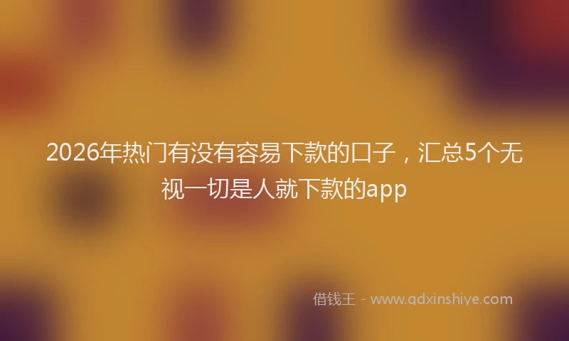 2026年热门有没有容易下款的口子，汇总5个无视一切是人就下款的app