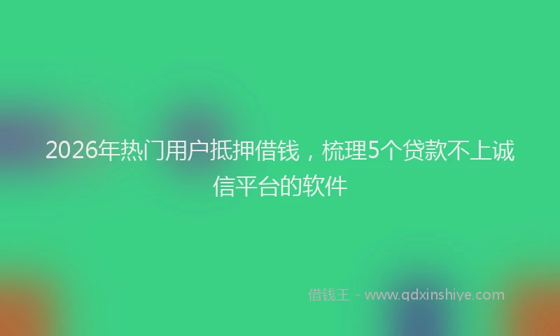 2026年热门用户抵押借钱，梳理5个贷款不上诚信平台的软件