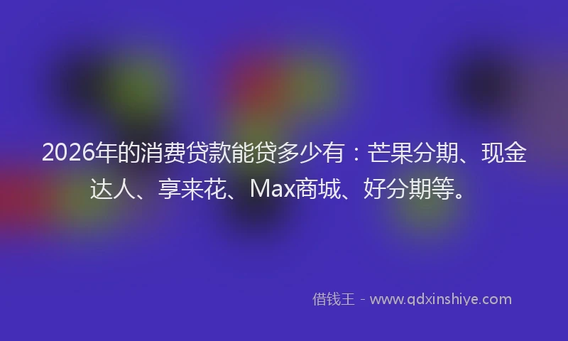 2026年的消费贷款能贷多少有：芒果分期、现金达人、享来花、Max商城、好分期等。