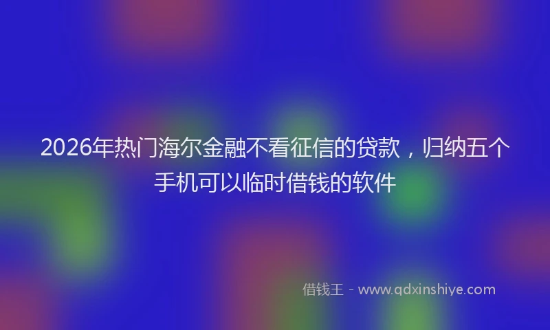 2026年热门海尔金融不看征信的贷款，归纳五个手机可以临时借钱的软件