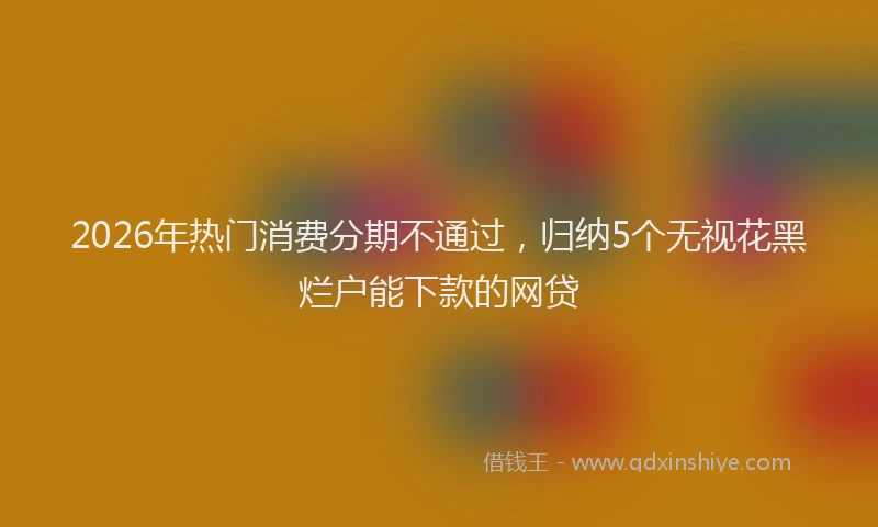 2026年热门消费分期不通过,归纳5个无视花黑烂户能下款的网贷