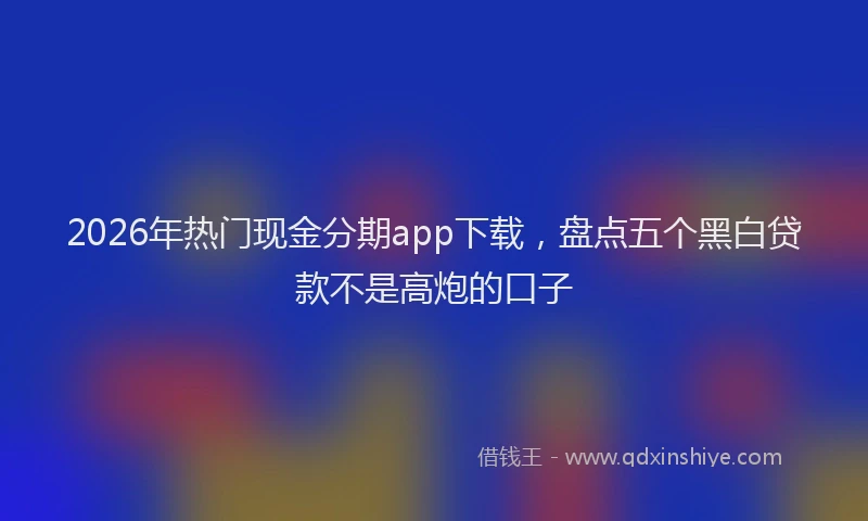 2026年热门现金分期app下载，盘点五个黑白贷款不是高炮的口子