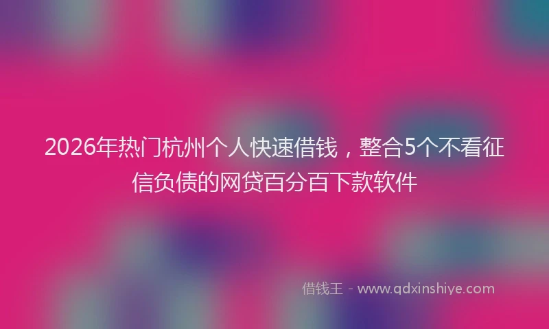 2026年热门杭州个人快速借钱，整合5个不看征信负债的网贷百分百下款软件