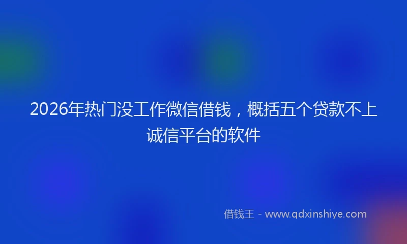 2026年热门没工作微信借钱，概括五个贷款不上诚信平台的软件