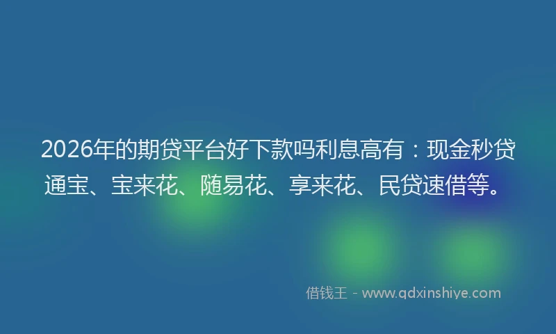 2026年的期贷平台好下款吗利息高有:现金秒贷通宝、宝来花、随易花、享来花、民贷速借等。