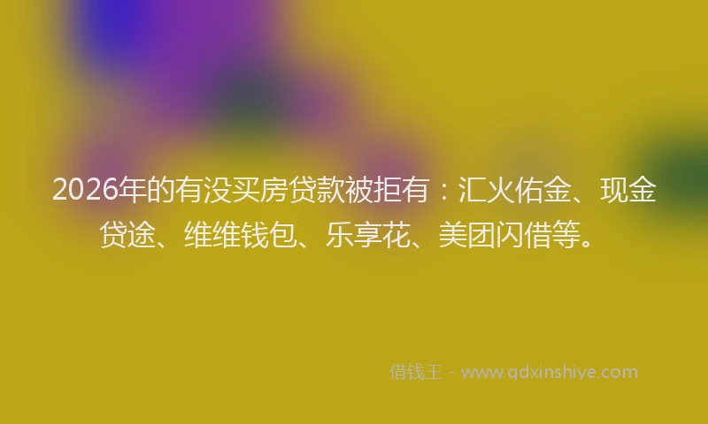 2026年的有没买房贷款被拒有：汇火佑金、现金贷途、维维钱包、乐享花、美团闪借等。
