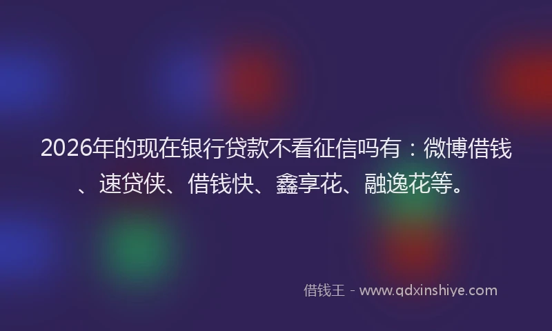 2026年的现在银行贷款不看征信吗有：微博借钱、速贷侠、借钱快、鑫享花、融逸花等。