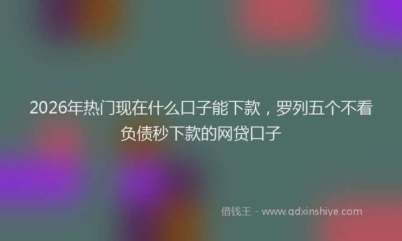 2026年热门现在什么口子能下款，罗列五个不看负债秒下款的网贷口子