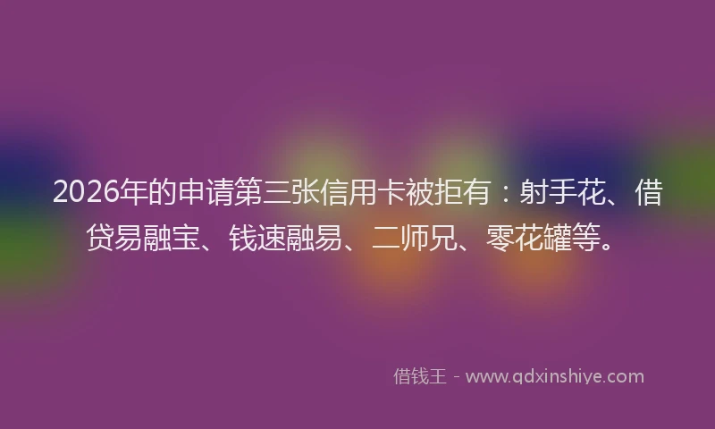 2026年的申请第三张信用卡被拒有：射手花、借贷易融宝、钱速融易、二师兄、零花罐等。