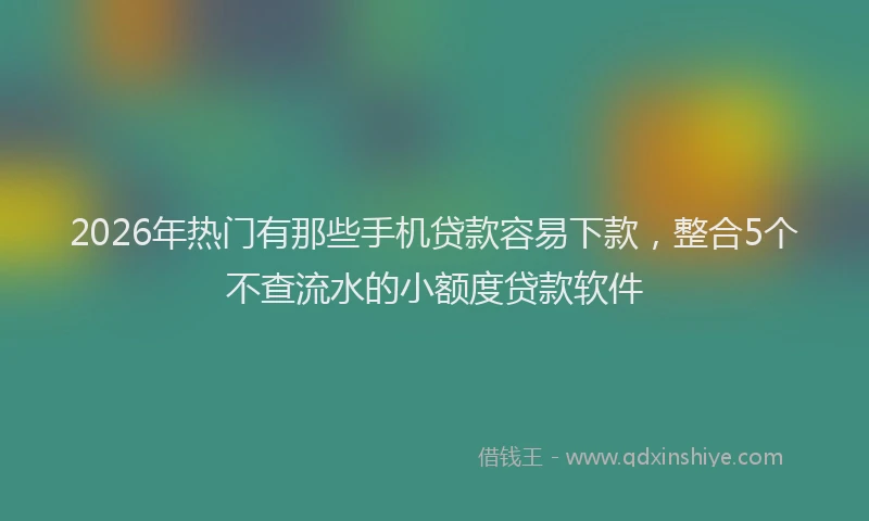 2026年热门有那些手机贷款容易下款,整合5个不查流水的小额度贷款软件