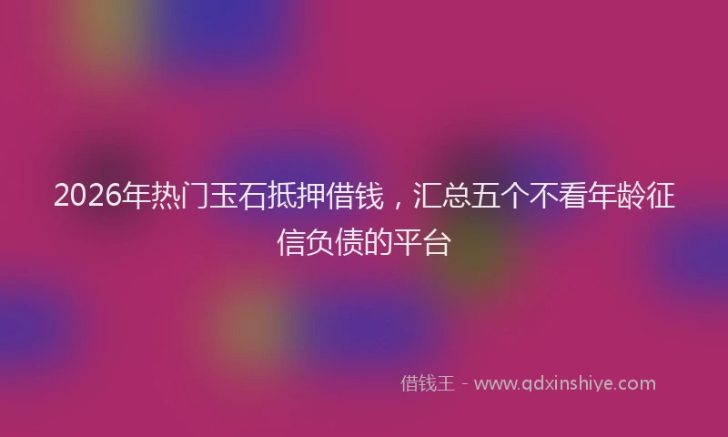2026年热门玉石抵押借钱，汇总五个不看年龄征信负债的平台