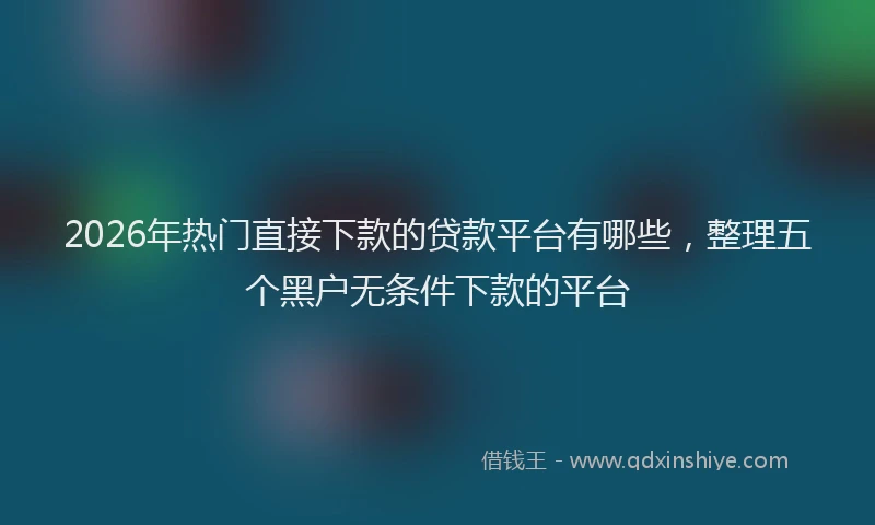 2026年热门直接下款的贷款平台有哪些，整理五个黑户无条件下款的平台
