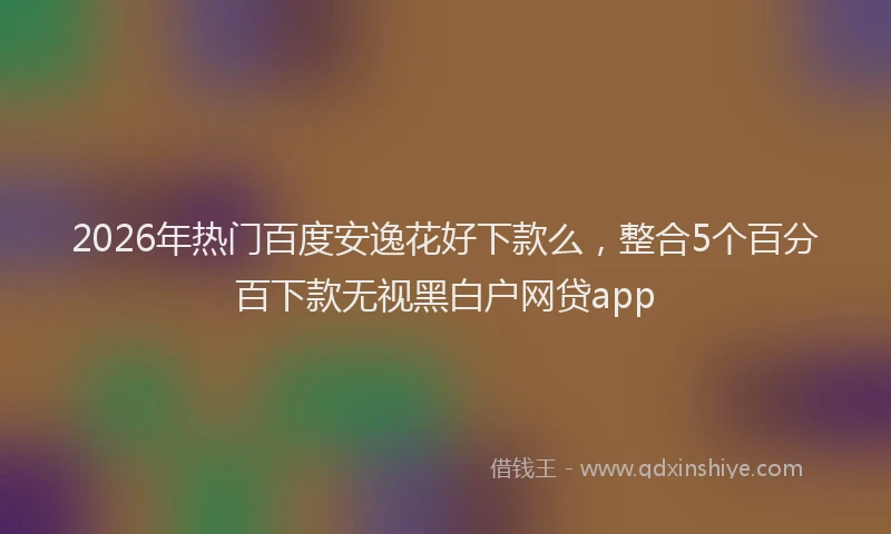 2026年热门百度安逸花好下款么，整合5个百分百下款无视黑白户网贷app