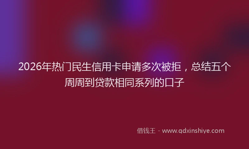2026年热门民生信用卡申请多次被拒，总结五个周周到贷款相同系列的口子