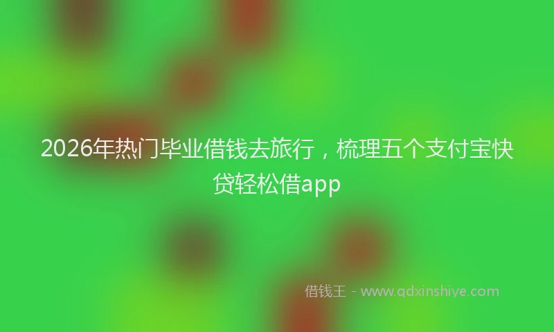 2026年热门毕业借钱去旅行，梳理五个支付宝快贷轻松借app