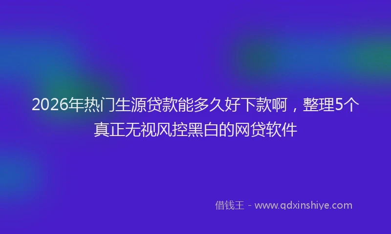 2026年热门生源贷款能多久好下款啊，整理5个真正无视风控黑白的网贷软件