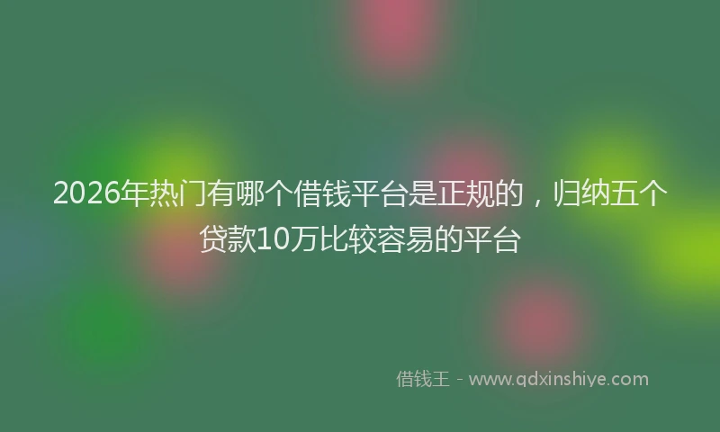 2026年热门有哪个借钱平台是正规的，归纳五个贷款10万比较容易的平台