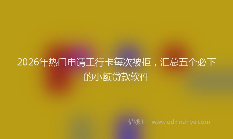 2026年热门申请工行卡每次被拒，汇总五个必下的小额贷款软件