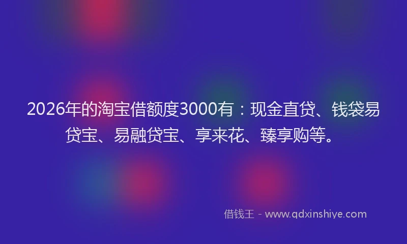 2026年的淘宝借额度3000有：现金直贷、钱袋易贷宝、易融贷宝、享来花、臻享购等。