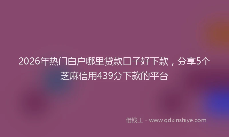 2026年热门白户哪里贷款口子好下款，分享5个芝麻信用439分下款的平台