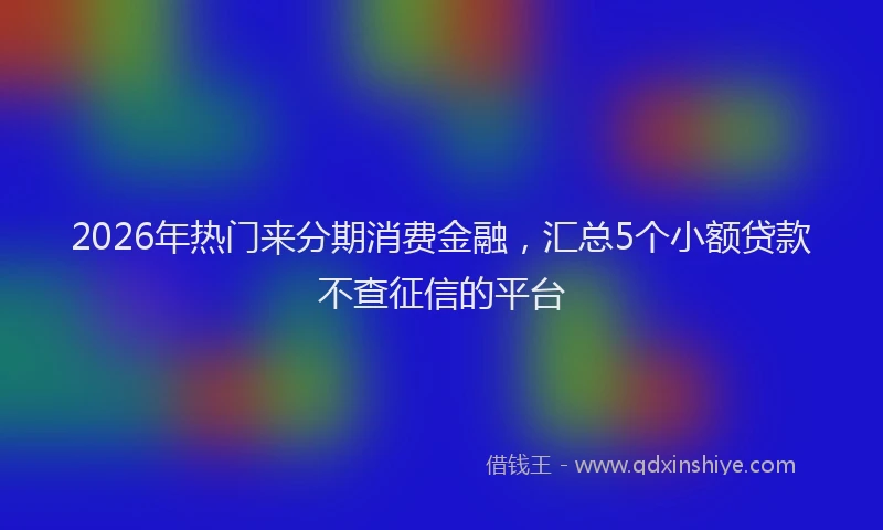2026年热门来分期消费金融，汇总5个小额贷款不查征信的平台
