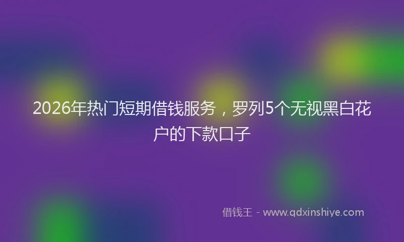 2026年热门短期借钱服务，罗列5个无视黑白花户的下款口子