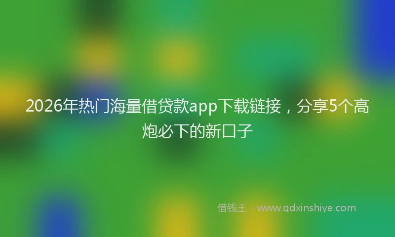 2026年热门海量借贷款app下载链接，分享5个高炮必下的新口子