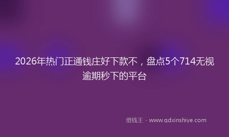 2026年热门正通钱庄好下款不，盘点5个714无视逾期秒下的平台