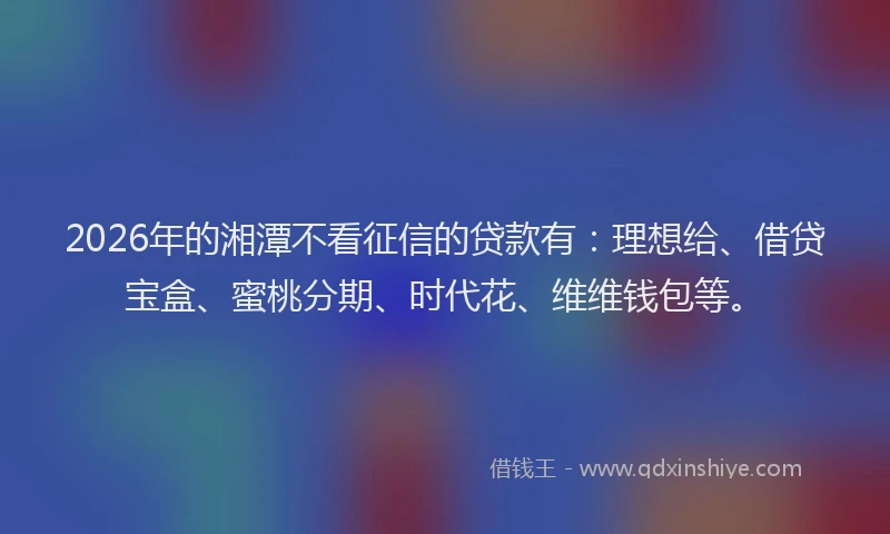 2026年的湘潭不看征信的贷款有：理想给、借贷宝盒、蜜桃分期、时代花、维维钱包等。