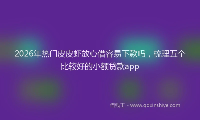 2026年热门皮皮虾放心借容易下款吗，梳理五个比较好的小额贷款app