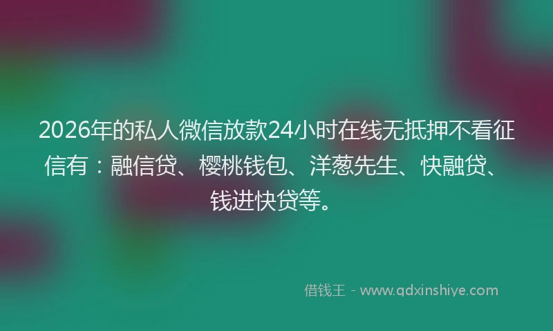 2026年的私人微信放款24小时在线无抵押不看征信有：融信贷、樱桃钱包、洋葱先生、快融贷、钱进快贷等。