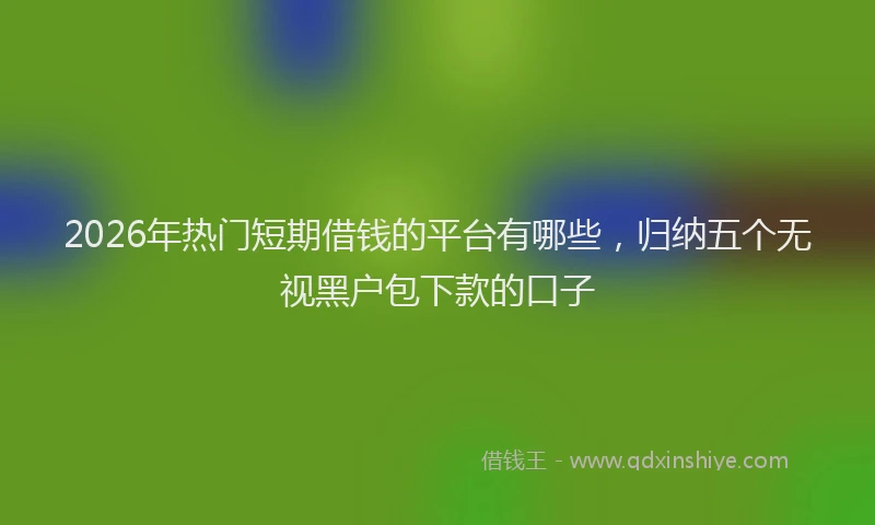 2026年热门短期借钱的平台有哪些，归纳五个无视黑户包下款的口子